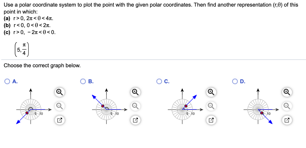 Use a polar coordinate system to plot the point with the given polar coordinates. Then find another representation (r,0) of this
point in which:
(a) r>0, 2n <0 < 4x.
(b) r<0, 0<0< 2x.
(c) r>0, - 2n < 0 < 0.
(:)
5,
4
Choose the correct graph below.
А.
В.
Ос.
OD.
5 10
Z 5 10
5 10
O 10
of
