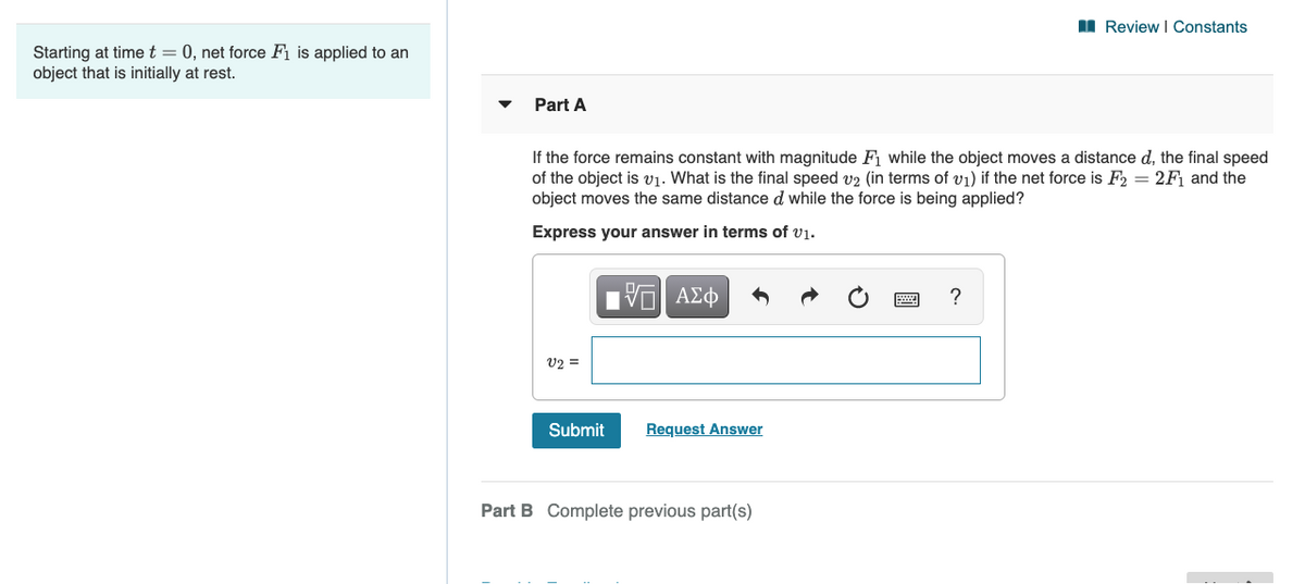 I Review I Constants
Starting at timet = 0, net force Fi is applied to an
object that is initially at rest.
Part A
If the force remains constant with magnitude F1 while the object moves a distance d, the final speed
of the object is v1. What is the final speed v2 (in terms of v1) if the net force is F2 = 2F1 and the
object moves the same distance d while the force is being applied?
Express your answer in terms of vị.
U2 =
Submit
Request Answer
Part B Complete previous part(s)
