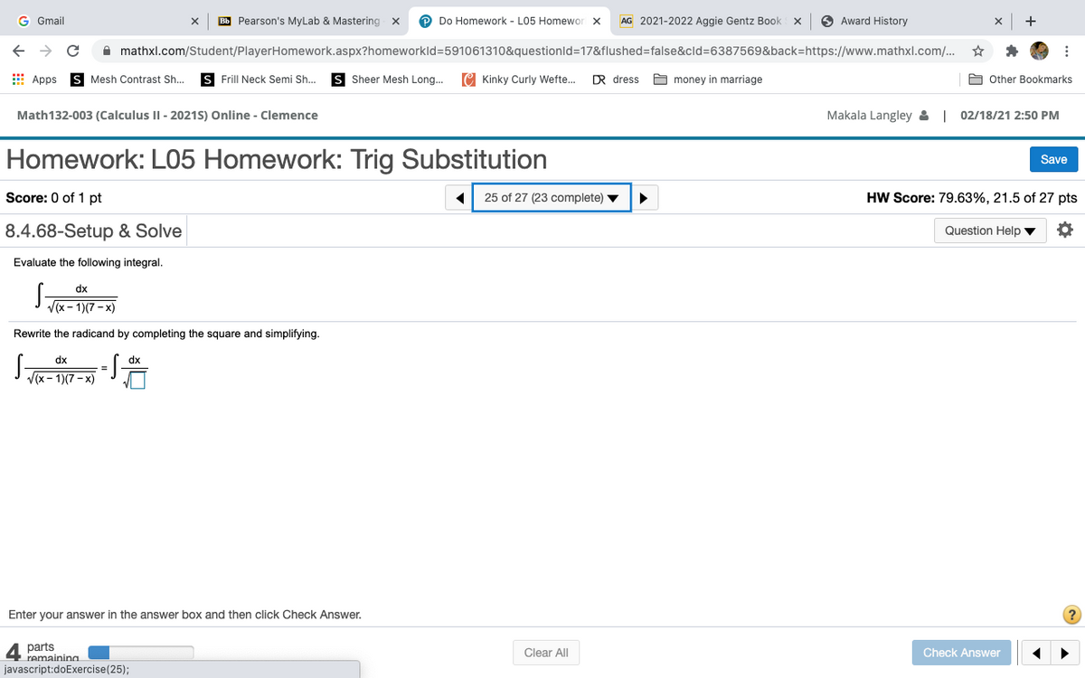 G Gmail
Bb Pearson's MyLab & Mastering x
Do Homework - L05 Homewor x
AG 2021-2022 Aggie Gentz Book x
Award History
+
A mathxl.com/Student/PlayerHomework.aspx?homeworkld=591061310&questionld=17&flushed=false&cld=6387569&back=https://www.mathxl.com/.
I Apps
Is Mesh Contrast Sh..
s Frill Neck Semi Sh..
S Sheer Mesh Long..
C Kinky Curly Wefte.
R dress
O money in marriage
A Other Bookmarks
Math132-003 (Calculus II - 2021S) Online - Clemence
Makala Langley & | 02/18/21 2:50 PM
Homework: L05 Homework: Trig Substitution
Save
Score: 0 of 1 pt
25 of 27 (23 complete) v
HW Score: 79.63%, 21.5 of 27 pts
8.4.68-Setup & Solve
Question Help ▼
Evaluate the following integral.
dx
V(x - 1)(7 - x)
Rewrite the radicand by completing the square and simplifying.
-S
dx
dx
V(x- 1)(7- x)
Enter your answer in the answer box and then click Check Answer.
parts
remainina
Check Answer
Clear All
javascript:doExercise(25);
