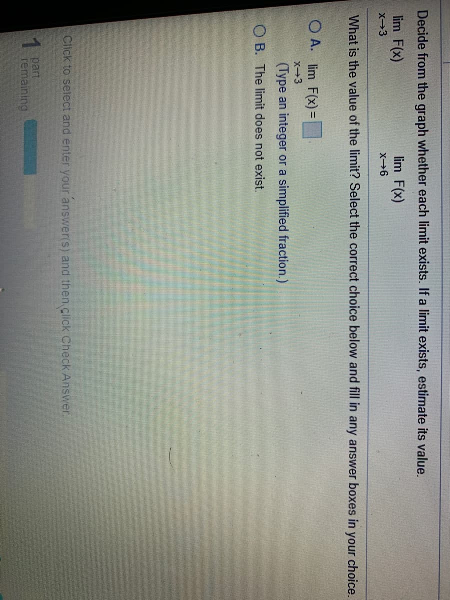 Decide from the graph whether each limit exists. If a limit exists, estimate its value.
lim F(x)
lim F(x)
x3
What is the value of the limit? Select the correct choice below and fill in any answer boxes in
your choice.
O A. lim F(x) =
X-3
(Type an integer or a simplified fraction.)
O B. The limit does not exist.
Click to select and enter your answer(s) and then.click Check Answer.
part
remaining

