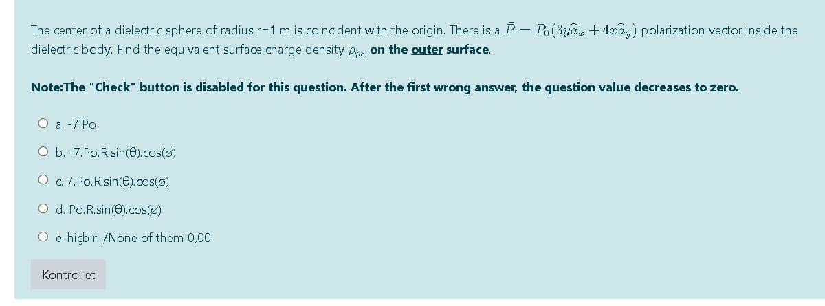 The center of a dielectric sphere of radius r=1 m is coincident with the origin. There is a P = Po(3ya, + 4xa,) polarization vector inside the
dielectric body. Find the equivalent surface charge density Pps on the outer surface.
Note:The "Check" button is disabled for this question. After the first wrong answer, the question value decreases to zero.
O a. -7.Po
O b. -7.Po.R.sin(e).cos(o)
O c.7.Po.R.sin(e).cos(@)
O d. Po.R.sin(e).cos(@)
e. hiçbiri /None of them 0,00
Kontrol et
