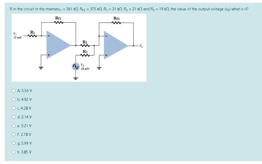 Rin the circuit in the mannerf1 = 361 kn, RF2 = 375 kn, R1 = 31 k2, R2 = 21 kn and R3 = 19 k2, the value of the output voltage (vo) what is it?
RF1
RF2
Ri
V
12 mV
R2
R3
V2
O A. 5.56 V
O b. 4.92 V
O c. 4.28 V
O d. 2.14 V
O e. 3.21 V
O F. 2.78 V
O g. 5.99 V
O h. 3.85 V
