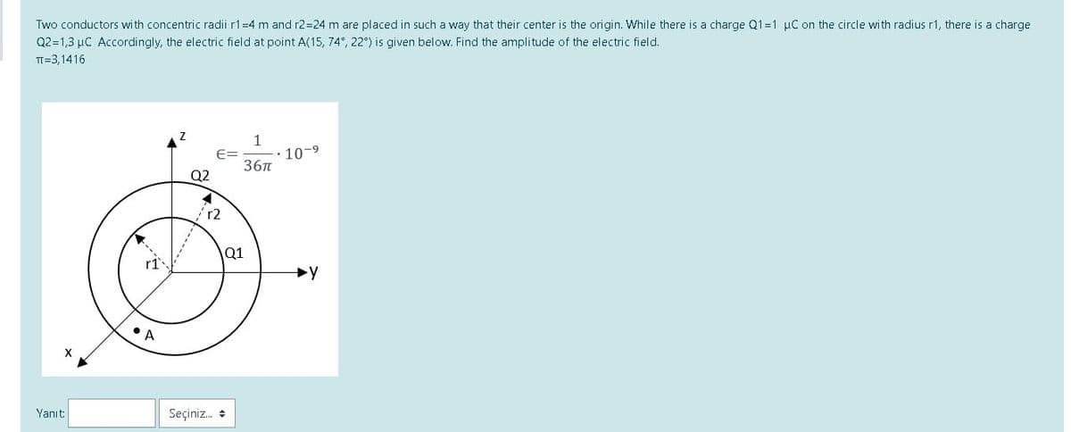 Two conductors with concentric radii r1=4 m and r2=24 m are placed in such a way that their center is the origin. While there is a charge Q1=1 µC on the circle with radius r1, there is a charge
Q2=1,3 µC Accordingly, the electric field at point A(15, 74°, 22°) is given below. Find the amplitude of the electric field.
TI=3,1416
1
10-9
E=
36n
Q2
r2
Q1
r1
•A
Yanıt:
Seçiniz. +
