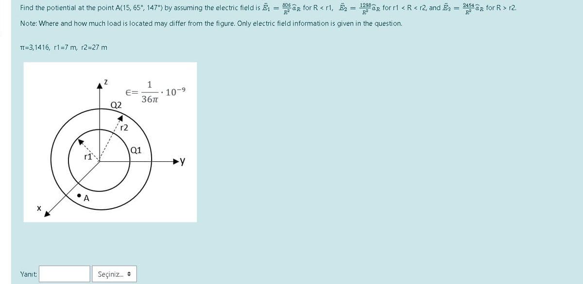 Find the potiential at the point A(15, 65°, 147°) by assuming the electric field is E = 06 R for R < r1, E2 = 1298R for r1 < R< r2, and E = 2454OR for R > r2.
Note: Where and how much load is located may differ from the figure. Only electric field information is given in the question.
TI=3,1416, r1=7 m, r2=27 m
1
10-9
36n
Q2
r2
Q1
A
Yanıt:
Seçiniz. +
