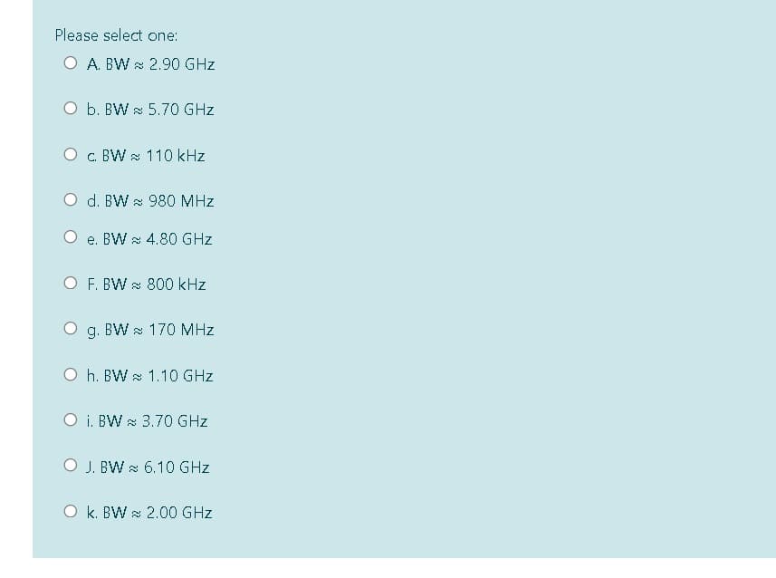 Please select one:
O A. BW & 2.90 GHz
O b. BW 5.70 GHz
O c BW & 110 kHz
O d. BW 980 MHz
e. BW x 4.80 GHz
O F. BW & 800 kHz
g. BW & 170 MHz
O h. BW 1.10 GHz
O i. BW & 3.70 GHz
O J. BW s 6.10 GHz
O k. BW & 2.00 GHz
