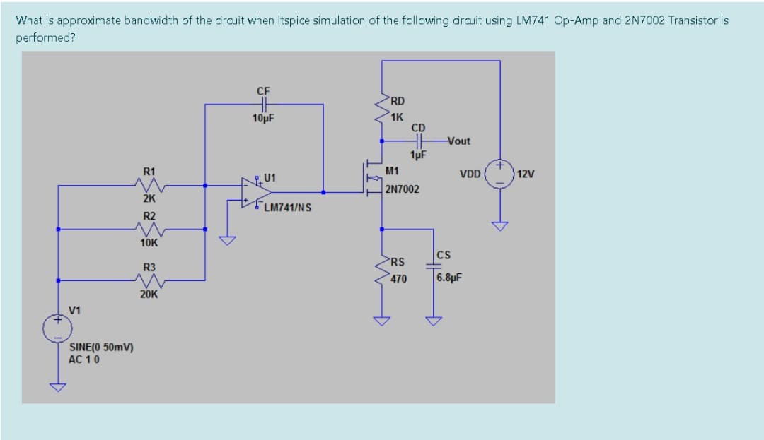 What is approximate bandwidth of the cirauit when Itspice simulation of the following airauit using LM741 Op-Amp and 2N7002 Transistor is
performed?
CF
RD
10µF
1K
CD
Vout
1µF
R1
M1
VDD
12V
U1
2N7002
2K
TLM741/NS
R2
10K
CS
RS
R3
470
6.8µF
20K
V1
SINE(0 50mV)
AC 10
