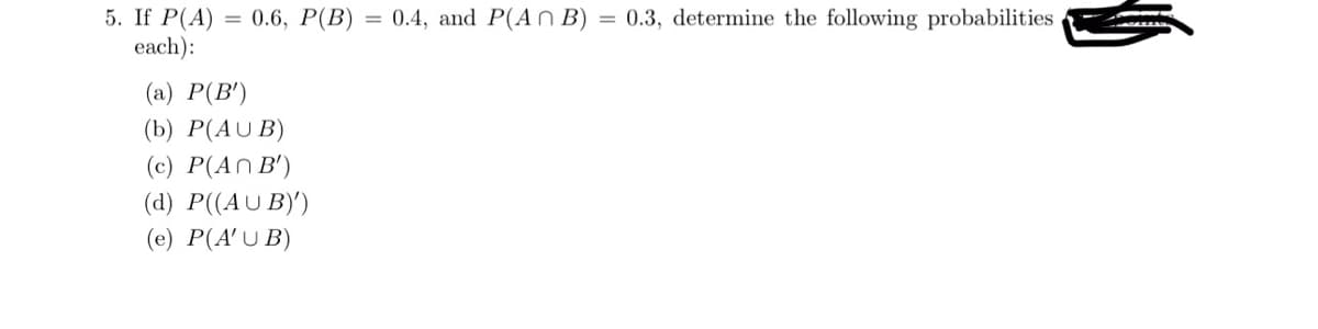 5. If P(A) = 0.6, P(B) = 0.4, and P(ANB) = 0.3, determine the following probabilities
each):
(a) P(B')
(b) P(AUB)
(c) P(An B')
(d) P((AUB)')
(e) P(AUB)