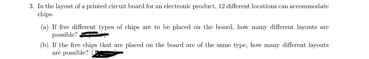 3. In the layout of a printed circuit board for an electronic product, 12 different locations can accommodate
chips.
(a) If five different types of chips are to be placed on the board, how many different layouts are
possible?
(b) If the five chips that are placed on the board are of the same type, how many different layouts
are possible? (1