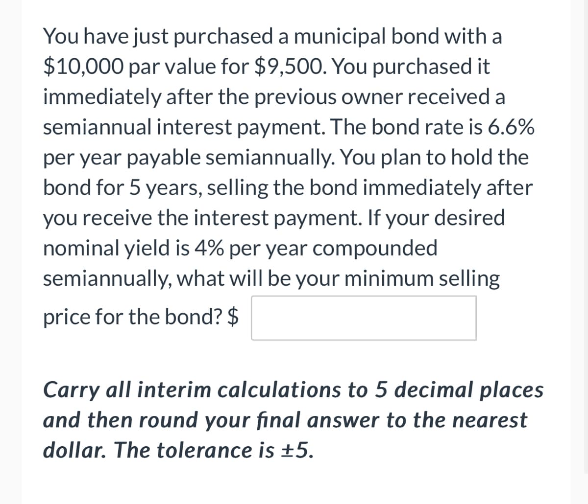 You have just purchased a municipal bond with a
$10,000 par value for $9,500. You purchased it
immediately after the previous owner received a
semiannual interest payment. The bond rate is 6.6%
per year payable semiannually. You plan to hold the
bond for 5 years, selling the bond immediately after
you receive the interest payment. If your desired
nominal yield is 4% per year compounded
semiannually, what will be your minimum selling
price for the bond? $
Carry all interim calculations to 5 decimal places
and then round your final answer to the nearest
dollar. The tolerance is ±5.