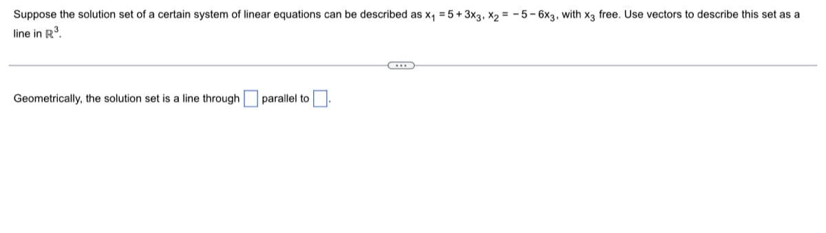 Suppose the solution set of a certain system of linear equations can be described as x₁ = 5+ 3x3, X2=-5-6x3, with x3 free. Use vectors to describe this set as a
line in R³.
Geometrically, the solution set is a line through
parallel to