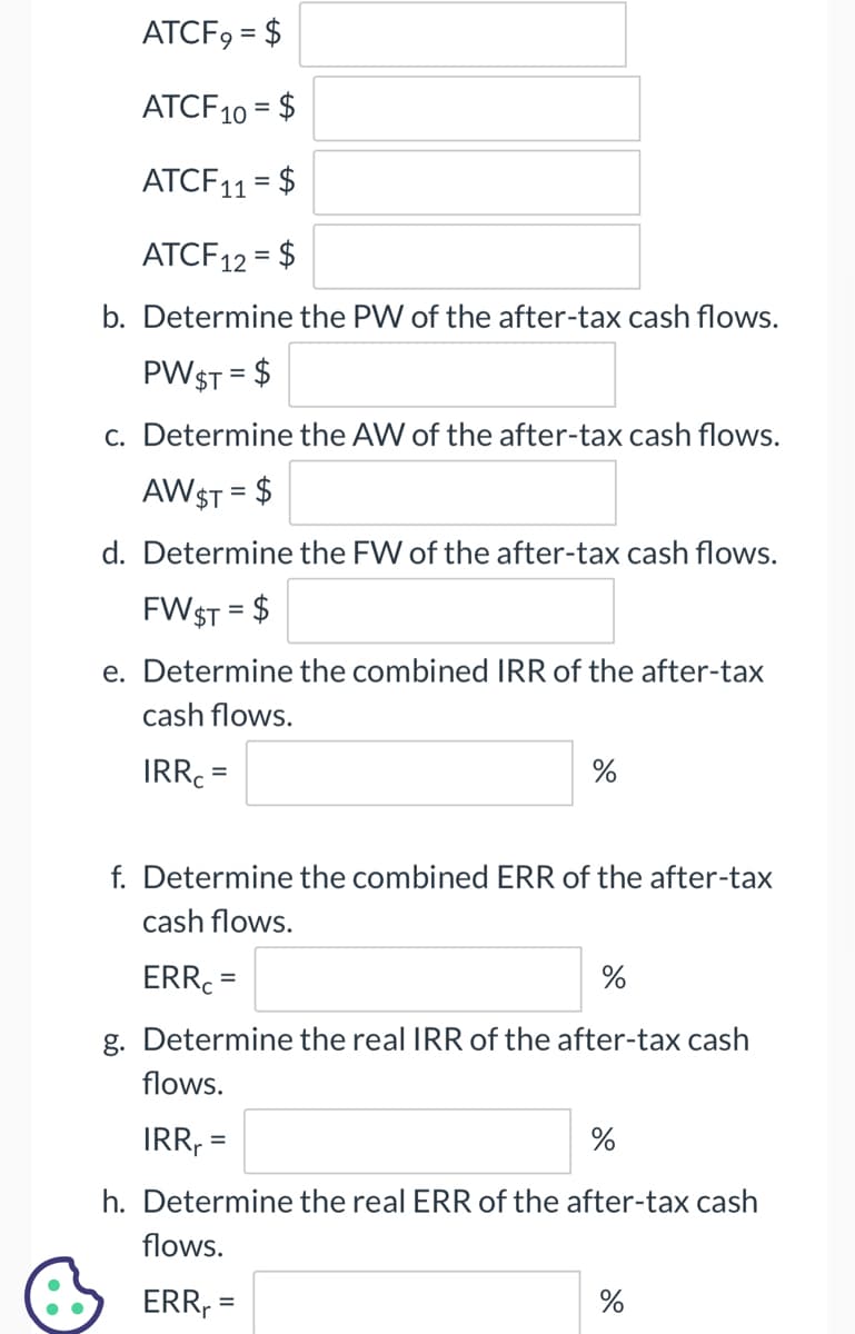 ATCF9 = $
ATCF10 = $
ATCF11 = $
ATCF12
= $
b. Determine the PW of the after-tax cash flows.
PW $T = $
c. Determine the AW of the after-tax cash flows.
AW $T = $
d. Determine the FW of the after-tax cash flows.
FW $T = $
e. Determine the combined IRR of the after-tax
cash flows.
IRRC
=
%
f. Determine the combined ERR of the after-tax
cash flows.
ERR
=
%
g. Determine the real IRR of the after-tax cash
flows.
IRR₁ =
h. Determine the real ERR of the after-tax cash
flows.
ERR₁ =
%
%