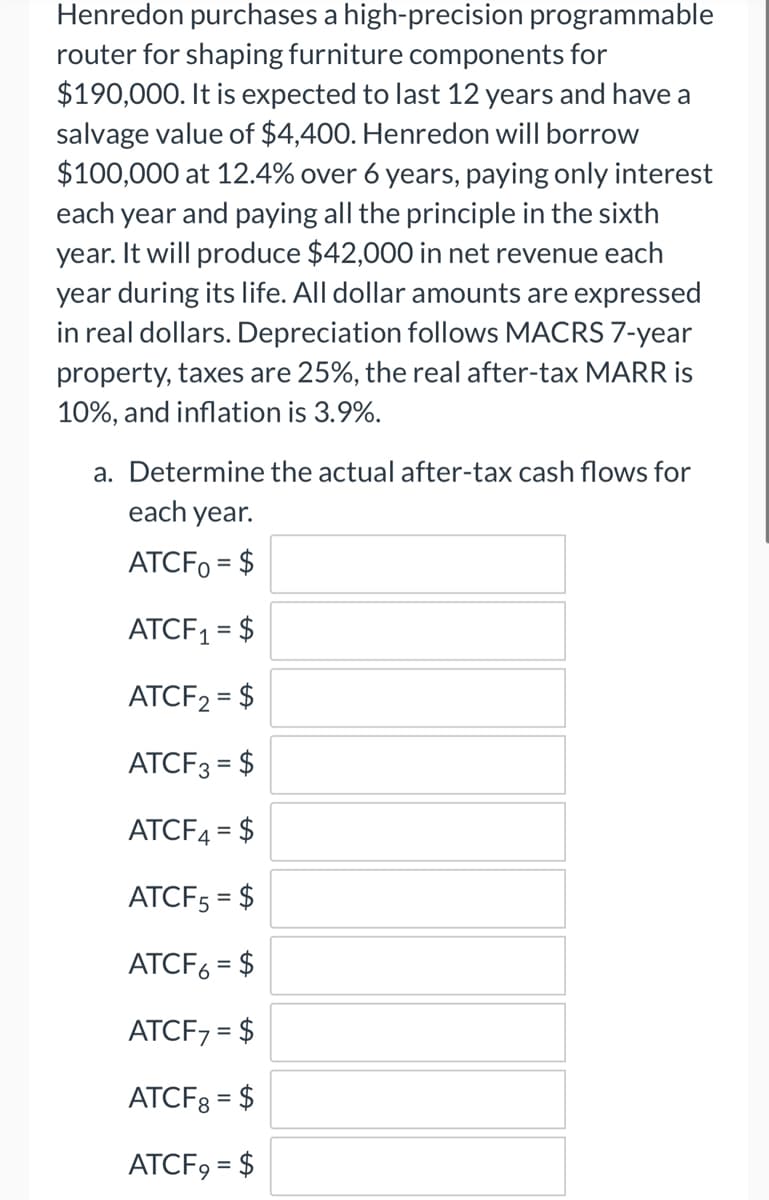 Henredon purchases a high-precision programmable
router for shaping furniture components for
$190,000. It is expected to last 12 years and have a
salvage value of $4,400. Henredon will borrow
$100,000 at 12.4% over 6 years, paying only interest
each year and paying all the principle in the sixth
year. It will produce $42,000 in net revenue each
year during its life. All dollar amounts are expressed
in real dollars. Depreciation follows MACRS 7-year
property, taxes are 25%, the real after-tax MARR is
10%, and inflation is 3.9%.
a. Determine the actual after-tax cash flows for
each year.
ATCF0 = $
ATCF₁ = $
ATCF₂ = $
ATCF3 = $
ATCF4 = $
ATCF5 = $
ATCF6 = $
ATCF7 = $
ATCF8 = $
ATCF9 = $