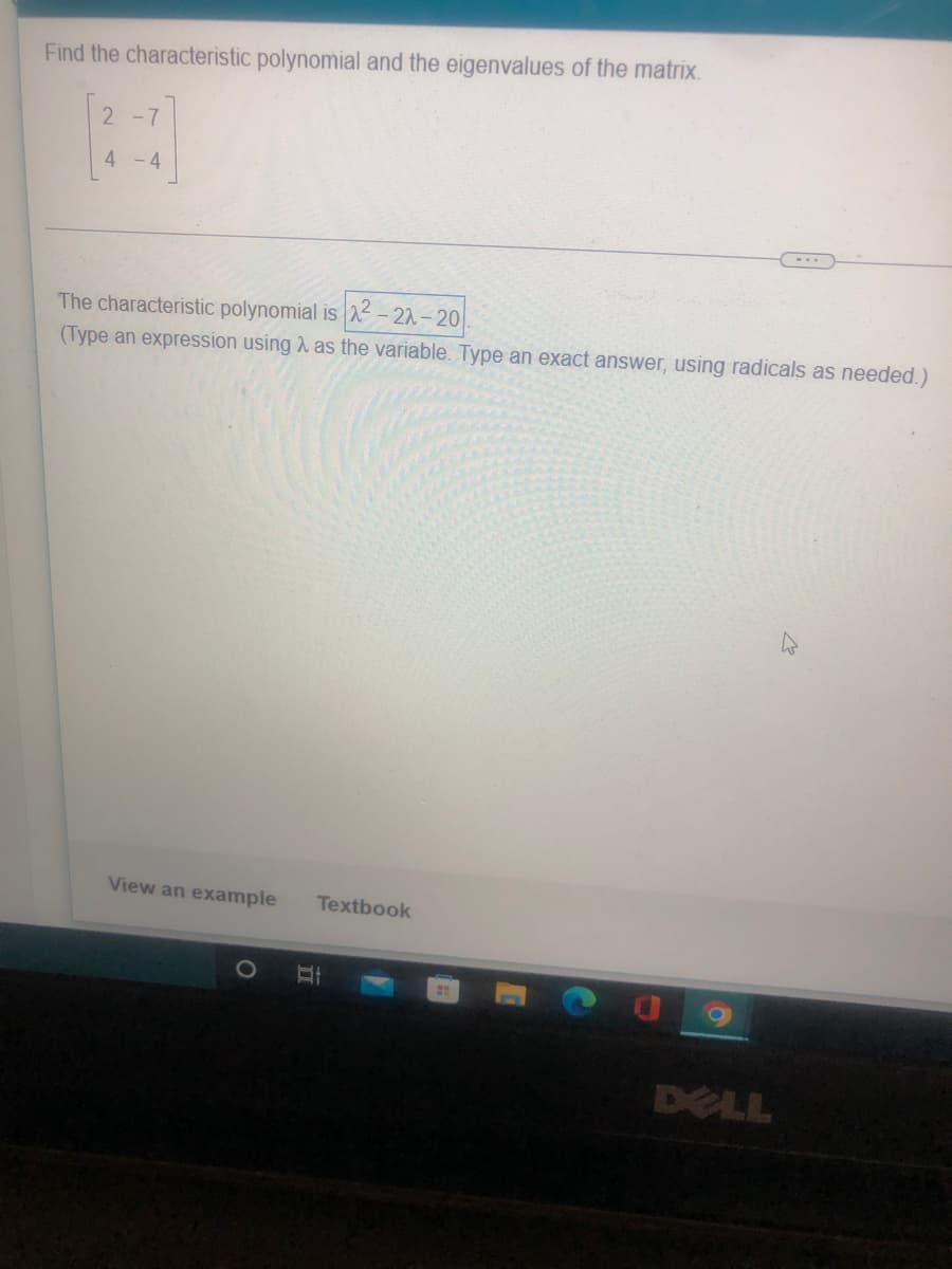 Find the characteristic polynomial and the eigenvalues of the matrix.
2 -7
4 -4
The characteristic polynomial is 2 - 22 -20
(Type an expression using 2 as the variable. Type an exact answer, using radicals as needed.)
View an example
Textbook
DELL
