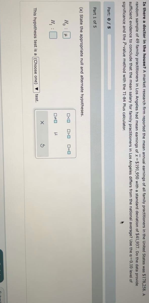Is there a doctor in the house? A market research firm reported the mean annual earnings of all family practitioners in the United States was $178,258. A
random sample of 49 family practitioners in Los Angeles had mean earnings of x=$191,950 with a standard deviation of $41,937. Do the data provide
sufficient evidence to conclude that the mean salary for family practitioners in Los Angeles differs from the national average? Use the a=0.10 level of
significance and the P-value method with the TI-84 Plus calculator.
Part: 0 / 5
Part 1 of 5
(a) State the appropriate null and alternate hypotheses.
H₂H
H₁ :
This hypothesis test is a (Choose one) test.
O<O
D
X
>O 0=0
μ
S