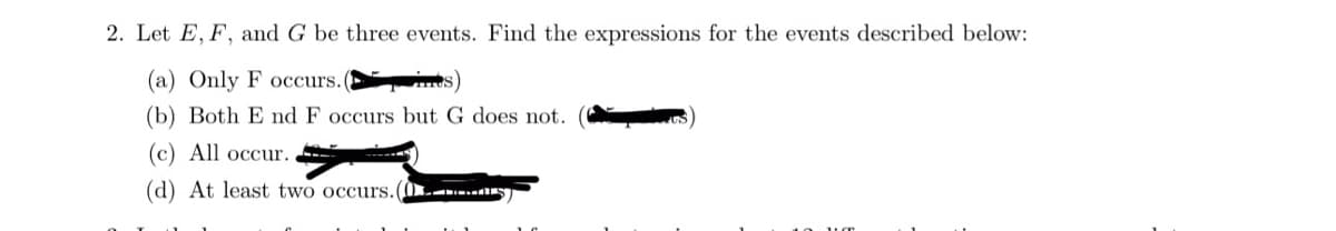 2. Let E, F, and G be three events. Find the expressions for the events described below:
(a) Only F occurs.(
(b) Both E nd F occurs but G does not.
(c) All occur.
(d) At least two occurs.(s)