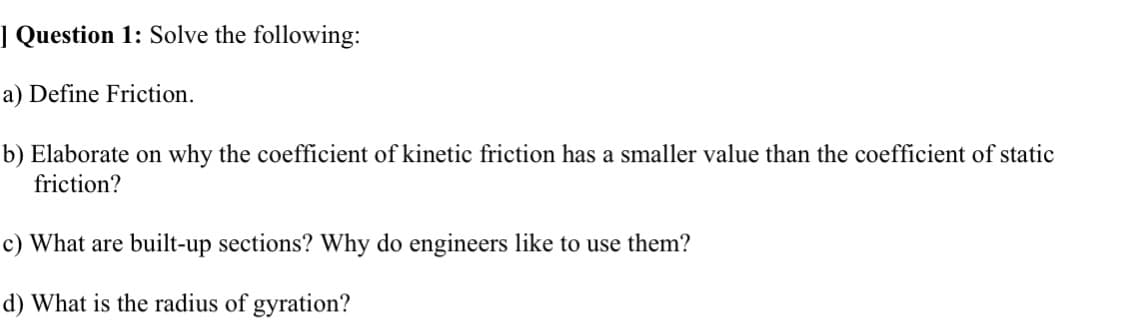 ] Question 1: Solve the following:
a) Define Friction.
b) Elaborate on why the coefficient of kinetic friction has a smaller value than the coefficient of static
friction?
c) What are built-up sections? Why do engineers like to use them?
d) What is the radius of gyration?