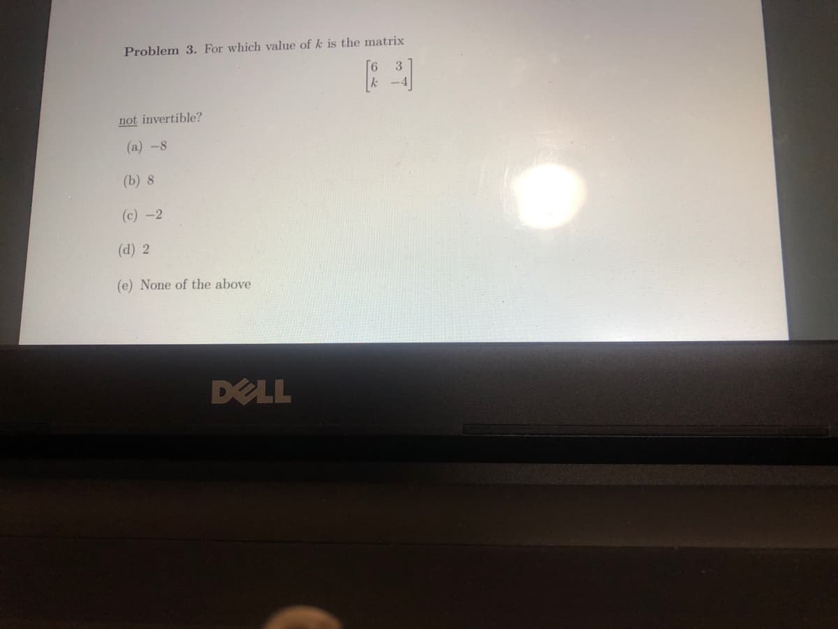 Problem 3. For which value of k is the matrix
not invertible?
(a) -8
(b) 8
(c)-2
(d) 2
(e) None of the above
DELL