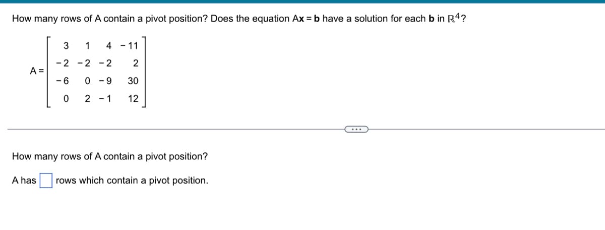 How many rows of A contain a pivot position? Does the equation Ax=b have a solution for each b in R4?
A =
3
1
4 - 11
-2 -2 -2 2
-6
30
0
12
0-9
2 - 1
How many rows of A contain a pivot position?
A has rows which contain a pivot position.