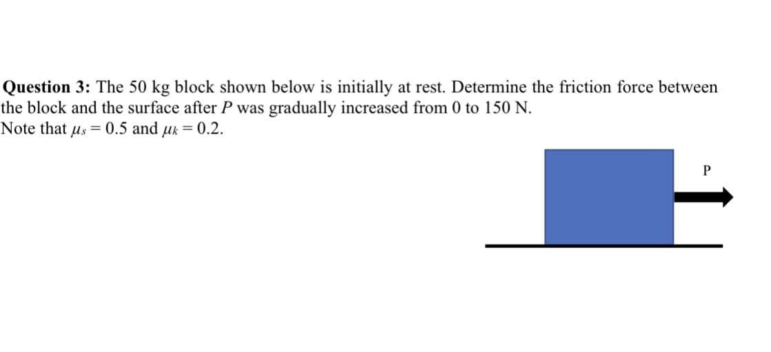 Question 3: The 50 kg block shown below is initially at rest. Determine the friction force between
the block and the surface after P was gradually increased from 0 to 150 N.
Note that us 0.5 and uk = 0.2.
P