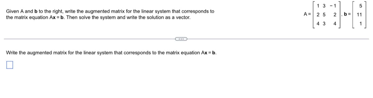 Given A and b to the right, write the augmented matrix for the linear system that corresponds to
the matrix equation Ax = b. Then solve the system and write the solution as a vector.
Write the augmented matrix for the linear system that corresponds to the matrix equation Ax = b.
13-1
A = 25 2
43
4
5
b= 11