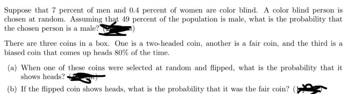 Suppose that 7 percent of men and 0.4 percent of women are color blind. A color blind person is
chosen at random. Assuming that 49 percent of the population is male, what is the probability that
the chosen person is a male?
There are three coins in a box. One is a two-headed coin, another is a fair coin, and the third is a
biased coin that comes up heads 80% of the time.
(a) When one of these coins were selected at random and flipped, what is the probability that it
shows heads?
(b) If the flipped coin shows heads, what is the probability that it was the fair coin?
TIIU ]