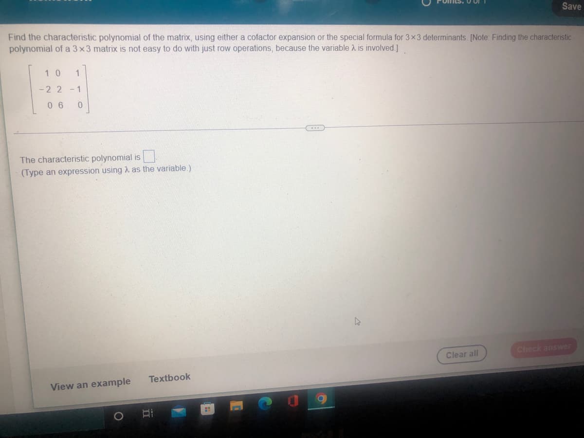 Save
Find the characteristic polynomial of the matrix, using either a cofactor expansion or the special formula for 3x3 determinants. [Note: Finding the characteristic
polynomial of a 3x3 matrix is not easy to do with just row operations, because the variable 2 is involved.]
1 0
-2 2 -1
0 6
The characteristic polynomial is
(Type an expression using 1 as the variable.)
Check answer
Clear all
Textbook
View an example
1O
