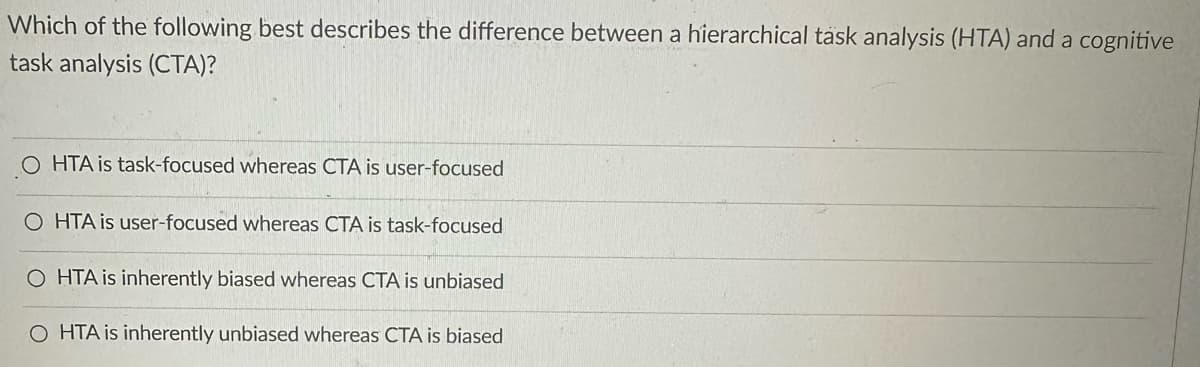 Which of the following best describes the difference between a hierarchical task analysis (HTA) and a cognitive
task analysis (CTA)?
OHTA is task-focused whereas CTA is user-focused
OHTA is user-focused whereas CTA is task-focused
OHTA is inherently biased whereas CTA is unbiased
O HTA is inherently unbiased whereas CTA is biased