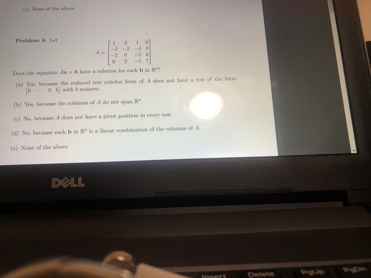 (e) None of the above
Problem 6. Let
3 1 6
-2 -4 0
0
-5 6
-1 7
2
Does the equation Ax = b have a solution for each b in R4?
1
-2
-2
0
A =
DELL
(a) Yes, because the reduced row echelon form of A does not have a row of the form
0 b with b nonzero.
(b) Yes, because the columns of A do not span R¹.
(c) No, because A does not have a pivot position in every row.
(d) No, because each b in R4 is a linear combination of the columns of A.
(e) None of the above
Insert
Delete
PgUp
PgDn