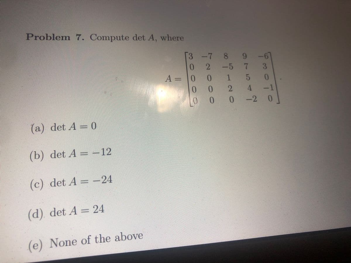 Problem 7. Compute det A, where
(a) det A = 0
(b) det A = − 12
(c) det A = −24
(d) det A = 24
(e) None of the above
3-7 8
0
A = 0
0
Tad
2 -5
0
OOO
0
∞o -
LO 0
HNO
975
0
7
2 4
Low!
-2 0