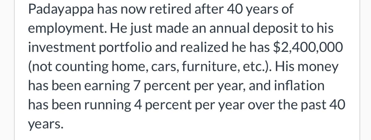 Padayappa has now retired after 40 years of
employment. He just made an annual deposit to his
investment portfolio and realized he has $2,400,000
(not counting home, cars, furniture, etc.). His money
has been earning 7 percent per year, and inflation
has been running 4 percent per year over the past 40
years.