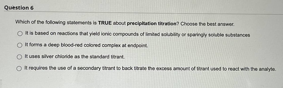 Question 6
Which of the following statements is TRUE about precipitation titration? Choose the best answer.
O It is based on reactions that yield ionic compounds of limited solubility or sparingly soluble substances
It forms a deep blood-red colored complex at endpoint.
It uses silver chloride as the standard titrant.
It requires the use of a secondary titrant to back titrate the excess amount of titrant used to react with the analyte.