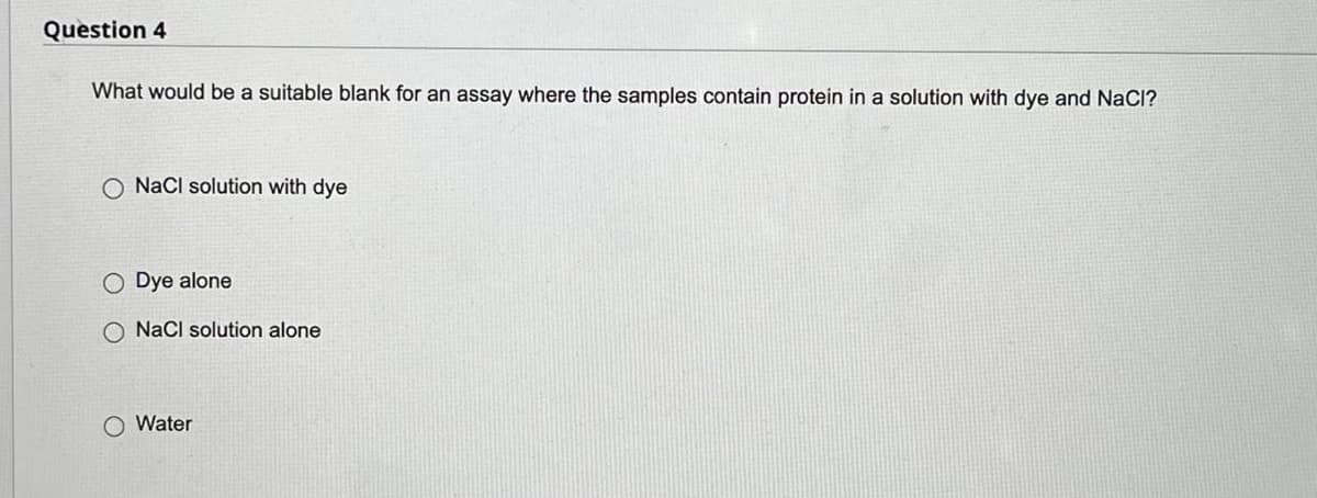 Question 4
What would be a suitable blank for an assay where the samples contain protein in a solution with dye and NaCl?
O NaCl solution with dye
Dye alone
O NaCl solution alone
O Water