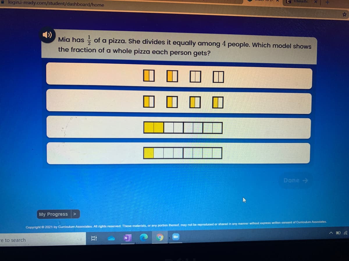 A login.i-ready.com/student/dashboard/home
Edulasic
Mia has ; of a pizza. She divides it equally among 4 people. Which model shows
the fraction of a whole pizza each person gets?
Done >
My Progress
Copyright e 2021 by Curriculum Associates. All rights reserved. These materials, or any portion thereof, may not be reproduoed or shared in any manner without express written oonsent of Curiculum Associates.
re to search
近
