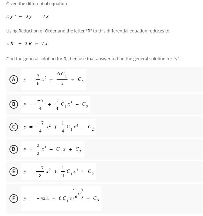 Given the differential equation
ху" — 3у' %3 7x
Using Reduction of Order and the letter "R" to this differential equation reduces to
x R' - 3R = 7x
Find the general solution for R, then use that answer to find the general solution for "y".
6 C,
A)
7
x2
C2
y =
+ C2
y =
x2 +
+ C2
y =
D
x³ + C,x + C,
y =
+ C,
E)
y =
8
+
4
F) y = - 42 x + 6 C,
+
