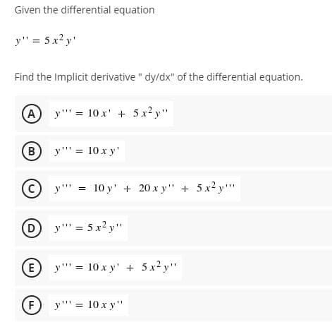 Given the differential equation
y" = 5 x2 y'
Find the Implicit derivative " dy/dx" of the differential equation.
y"' = 10 x' + 5 x2 y"
%3D
B
y"' = 10 x y'
(c) y""
= 10 y' + 20 x y" + 5x2 y""
D y = 5 x2 y"
%3D
E y"' = 10 x y' + 5 x2 y"
F
y"' = 10 x y"
