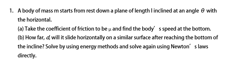 1. A body of mass m starts from rest down a plane of length l inclined at an angle 0 with
the horizontal.
(a) Take the coefficient of friction to be u and find the body s speed at the bottom.
(b) How far, d, will it slide horizontally on a similar surface after reaching the bottom of
the incline? Solve by using energy methods and solve again using Newton' s laws
directly.
