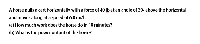 A horse pulls a cart horizontally with a force of 40 Ib at an angle of 30- above the horizontal
and moves along at a speed of 6.0 mi/h.
(a) How much work does the horse do in 10 minutes?
(b) What is the power output of the horse?
