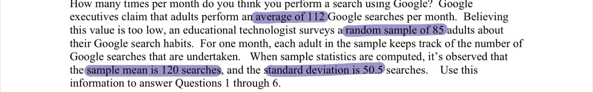 How many times per month do you think you perform a search using Google? Google
executives claim that adults perform an average of 112 Google searches per month. Believing
this value is too low, an educational technologist surveys a random sample of 85 adults about
their Google search habits. For one month, each adult in the sample keeps track of the number of
Google searches that are undertaken. When sample statistics are computed, it's observed that
the sample mean is 120 searches, and the standard deviation is 50.5 searches.
information to answer Questions 1 through 6.
Use this
