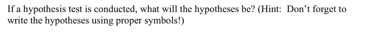 If a hypothesis test is conducted, what will the hypotheses be? (Hint: Don't forget to
write the hypotheses using proper symbols!)
