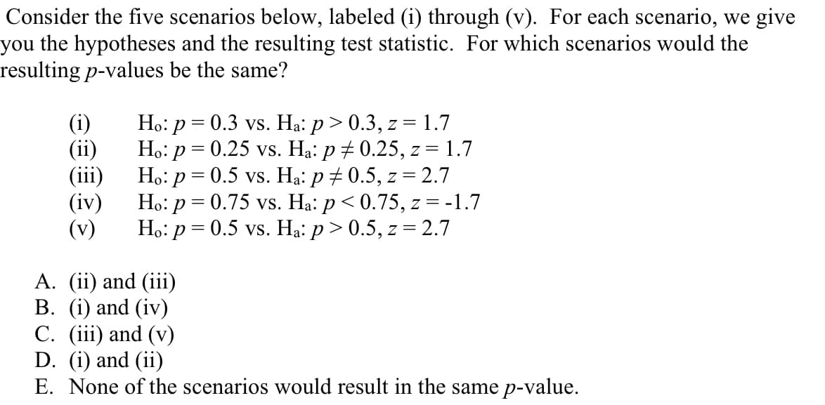 Consider the five scenarios below, labeled (i) through (v). For each scenario, we give
you the hypotheses and the resulting test statistic. For which scenarios would the
resulting p-values be the same?
(i)
(ii)
(iii)
(iv)
(v)
Ho: p = 0.3 vs. Ha: p> 0.3, z = 1.7
Ho: p = 0.25 vs. Hạ: p + 0.25, z = 1.7
Ho: p = 0.5 vs. Ha: p + 0.5, z = 2.7
Ho: p = 0.75 vs. Ha: p< 0.75, z = -1.7
Ho: p = 0.5 vs. Hạ: p > 0.5, z = 2.7
A. (ii) and (iii)
B. (i) and (iv)
C. (iii) and (v)
D. (i) and (ii)
E. None of the scenarios would result in the same p-value.
