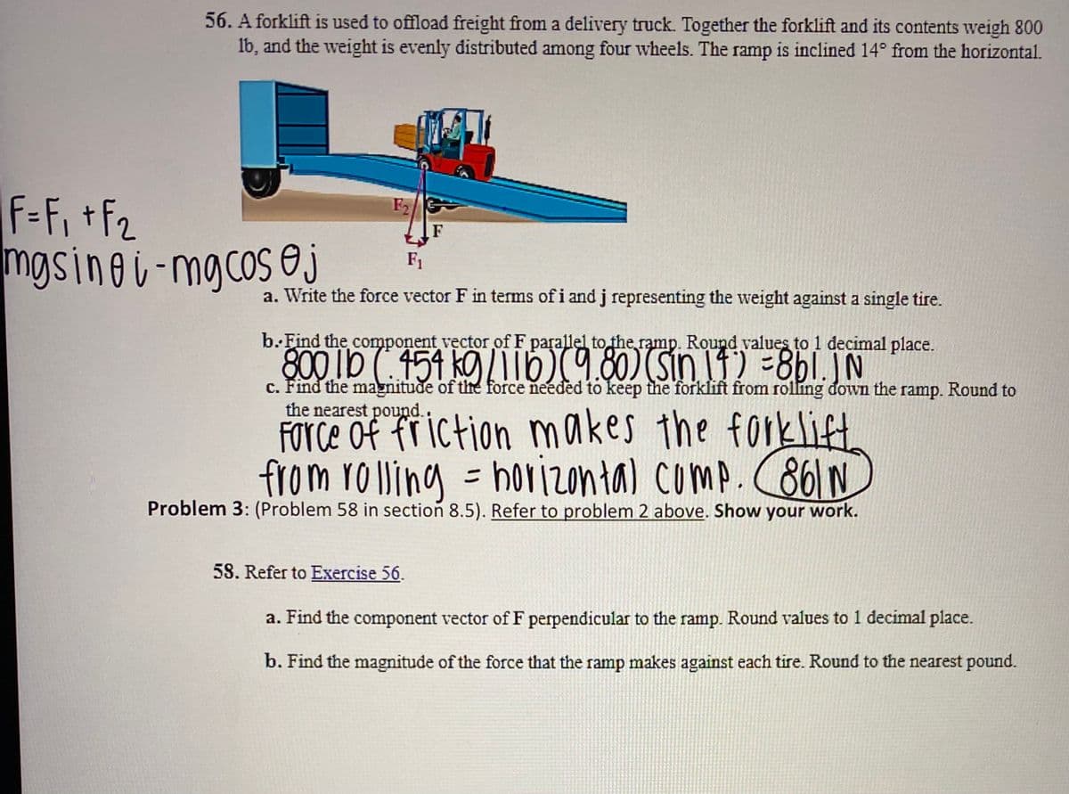 56. A forklift is used to offload freight from a delivery truck. Together the forklift and its contents weigh 800
Ib, and the weight is evenly distributed among four wheels. The ramp is inclined 14° from the horizontal.
F-Fi +f2
mgsinei-mgcos e j
F2
F1
a. Write the force vector F in terms of i and j representing the weight against a single tire.
b.Find the component vector of F parallel to the ramp. Round values to 1 decimal place.
800 Ib ( 459 kg /|Tb)(9.80) (sin 11) =8bl.JN
c. Find the magnitude of the force needed to keep the forklift from rolling đown the ramp. Round to
the nearest pound..
FOTCE of fr iction makes the forklift
from ro Wing = horizontal comp. C861N
borizontal comp. 861 N
Problem 3: (Problem 58 in section 8.5). Refer to problem 2 above. Show your work.
58. Refer to Exercise 56.
a. Find the component vector of F perpendicular to the ramp. Round values to 1 decimal place.
b. Find the magnitude of the force that the ramp makes against each tire. Round to the nearest pound.
