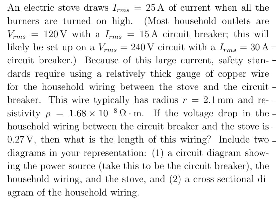 An electric stove draws Ipms
burners are turned on high. (Most household outlets are
25 A of current when all the
||
Vrms
120 V with a Irms
15 A circuit breaker; this will
likely be set up on a Vrms
circuit breaker.) Because of this large current, safety stan- -
dards require using a relatively thick gauge of copper wire
for the household wiring between the stove and the circuit
breaker. This wire typically has radius r =
sistivity p =
240 V circuit with a Ipms = 30 A
2.1 mm and re- –
1.68 x 10-8 N · m. If the voltage drop in the
household wiring between the circuit breaker and the stove is
0.27 V, then what is the length of this wiring? Include two
diagrams in your representation: (1) a circuit diagram show-
ing the power source (take this to be the circuit breaker), the
household wiring, and the stove, and (2) a cross-sectional di-
agram of the household wiring.
