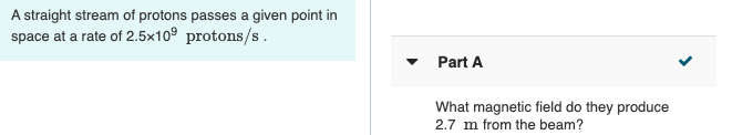 A straight stream of protons passes a given point in
space at a rate of 2.5x10° protons/s.
Part A
What magnetic field do they produce
2.7 m from the beam?
