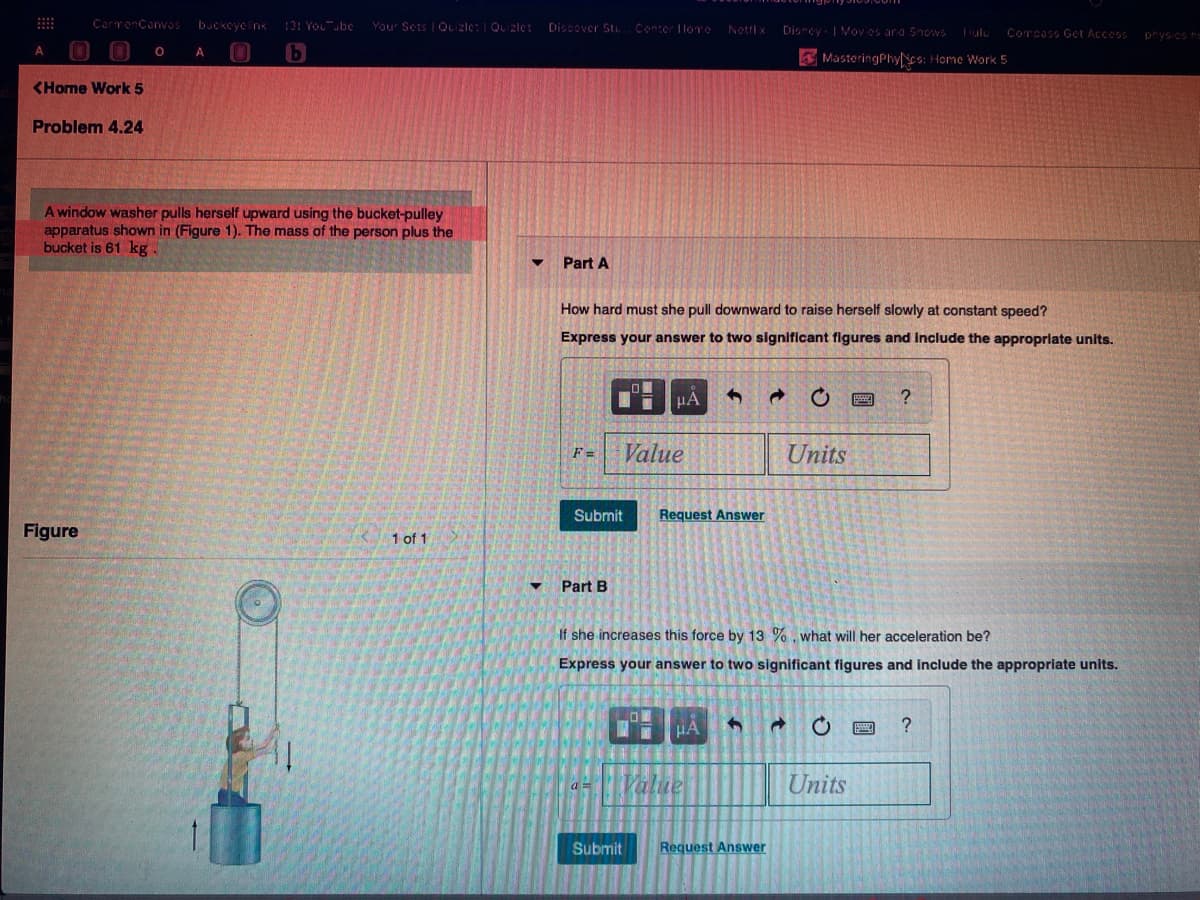 A window washer pulls herself upward using the bucket-pulley
apparatus shown in (Figure 1). The mass of the person plus the
bucket is 61 kg.
Part A
How hard must she pull downward to raise herself slowly at constant speed?
Express your answer to two significant figures and Include the appropriate units.
HA
Value
Units
F=
Submit
Request Answer
Figure
1 of 1
Part B
If she increases this force by 13 %, what will her acceleration be?
Express your answer to two significant figures and include the appropriate units.
a = Value
Units
Submit
Request Answer
