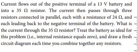 Current flows out of the positive terminal of a 13 V battery and
into a 35 N resistor. The current then passes through three
resistors connected in parallel, each with a resistance of 24 N, and
each leading back to the negative terminal of the battery. What is =
the current through the 35 N resistor? Treat the battery as ideal for -
this problem (i.e., internal resistance equals zero), and draw a fresh
circuit diagram each time you combine together any resistors.
