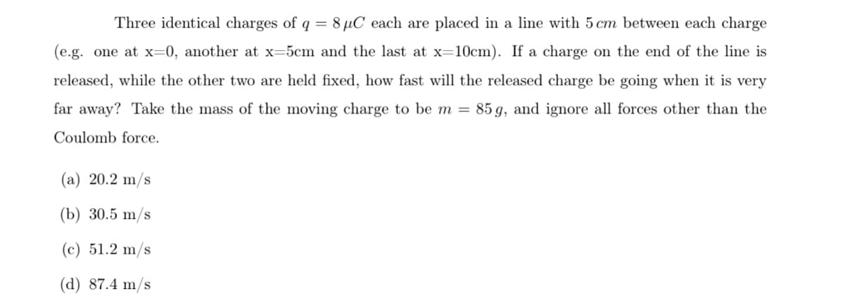 Three identical charges of q = 8 µC each are placed in a line with 5 cm between each charge
(e.g. one at x=0, another at x=5cm and the last at x=10cm). If a charge on the end of the line is
released, while the other two are held fixed, how fast will the released charge be going when it is very
far away? Take the mass of the moving charge to be m =
85 g, and ignore all forces other than the
Coulomb force.
(a) 20.2 m/s
(b) 30.5 m/s
(c) 51.2 m/s
(d) 87.4 m/s
