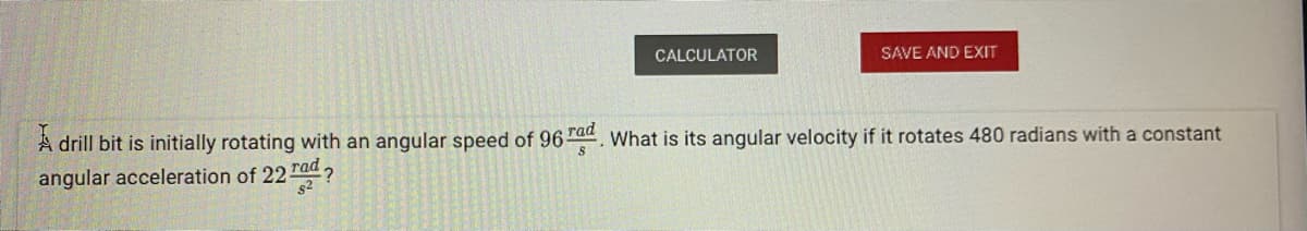 CALCULATOR
SAVE AND EXIT
A drill bit is initially rotating with an angular speed of 96 rad What is its angular velocity if it rotates 480 radians with a constant
angular acceleration of 22 rad
