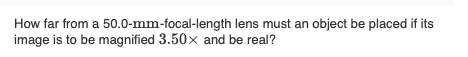 How far from a 50.0-mm-focal-length lens must an object be placed if its
image is to be magnified 3.50x and be real?
