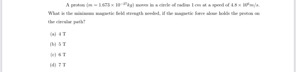 A proton (m = 1.673 x 10-27 kg) moves in a circle of radius 1 cm at a speed of 4.8 x 106m/s.
What is the minimum magnetic field strength needed, if the magnetic force alone holds the proton on
the circular path?
(a) 4 T
(b) 5 T
(c) 6 T
(d) 7 T
