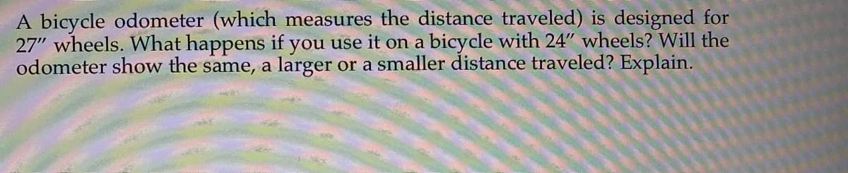 A bicycle odometer (which measures the distance traveled) is designed for
27" wheels. What happens if you use it on a bicycle with 24" wheels? Will the
odometer show the same, a larger or a smaller distance traveled? Explain.
